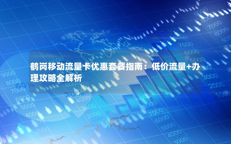鹤岗移动流量卡优惠套餐指南：低价流量+办理攻略全解析