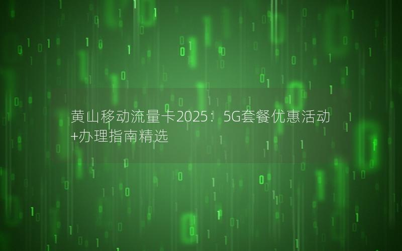 黄山移动流量卡2025：5G套餐优惠活动+办理指南精选