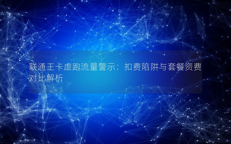 联通王卡虚跑流量警示：扣费陷阱与套餐资费对比解析