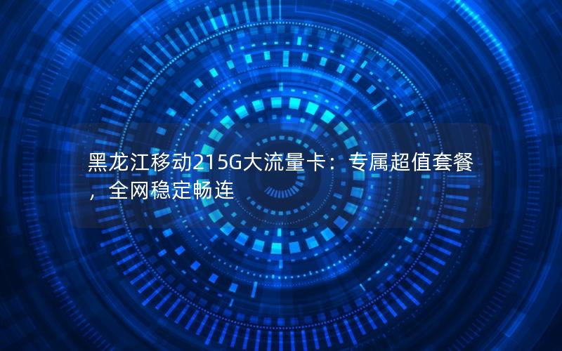 黑龙江移动215G大流量卡：专属超值套餐，全网稳定畅连