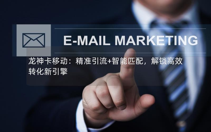 龙神卡移动：精准引流+智能匹配，解锁高效转化新引擎
