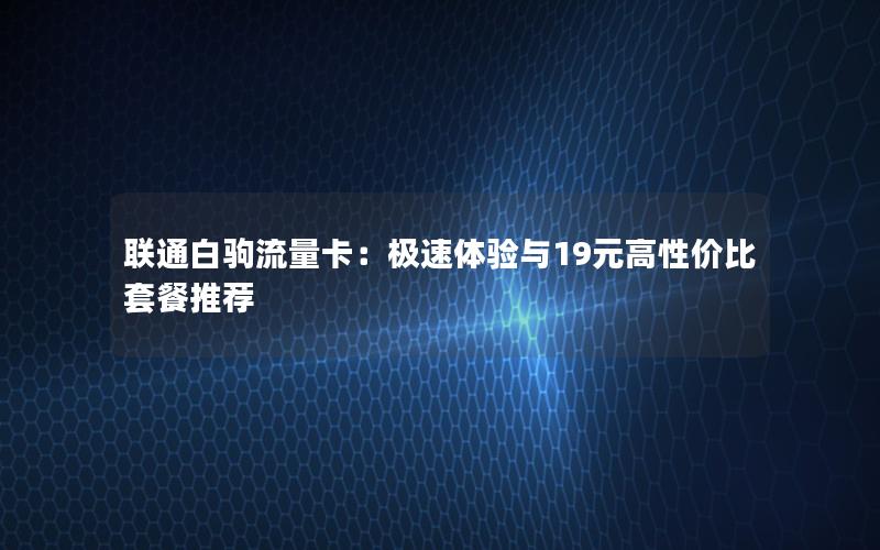 联通白驹流量卡：极速体验与19元高性价比套餐推荐