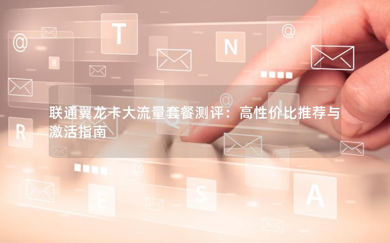 联通翼龙卡大流量套餐测评：高性价比推荐与激活指南