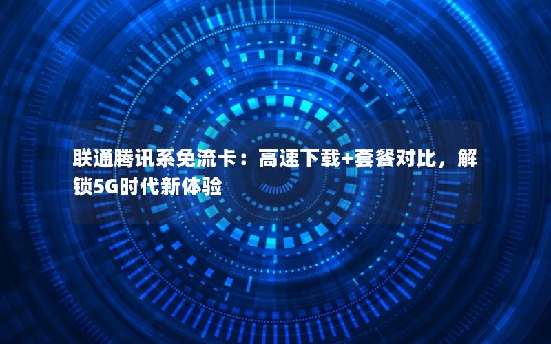 联通腾讯系免流卡：高速下载+套餐对比，解锁5G时代新体验