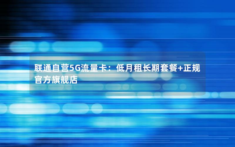 联通自营5G流量卡：低月租长期套餐+正规官方旗舰店