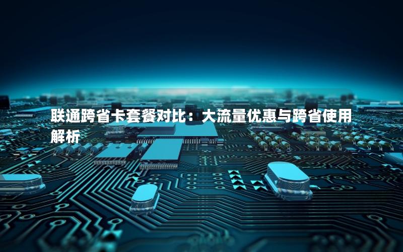 联通跨省卡套餐对比：大流量优惠与跨省使用解析