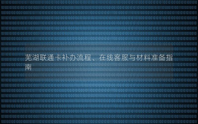 芜湖联通卡补办流程、在线客服与材料准备指南