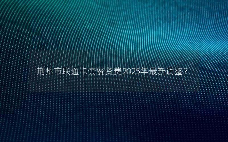 荆州市联通卡套餐资费2025年最新调整？