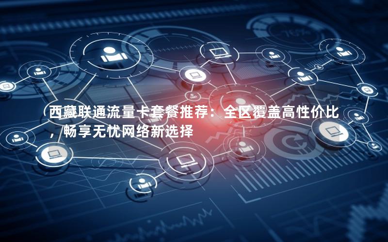 西藏联通流量卡套餐推荐：全区覆盖高性价比，畅享无忧网络新选择