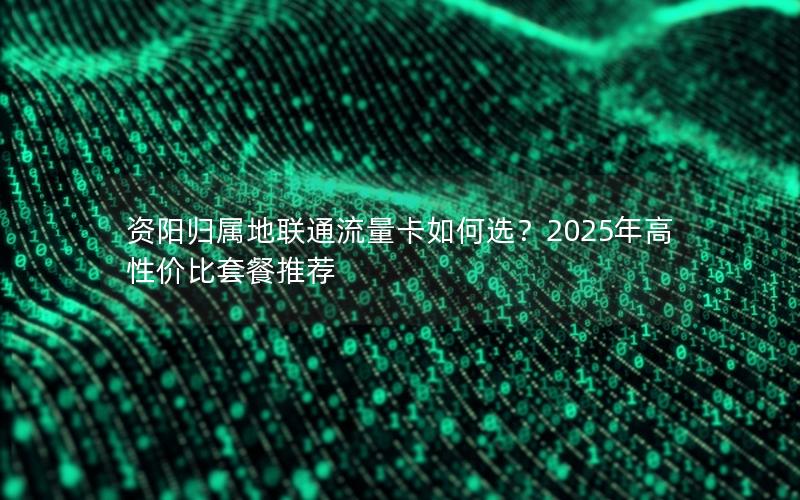 资阳归属地联通流量卡如何选？2025年高性价比套餐推荐