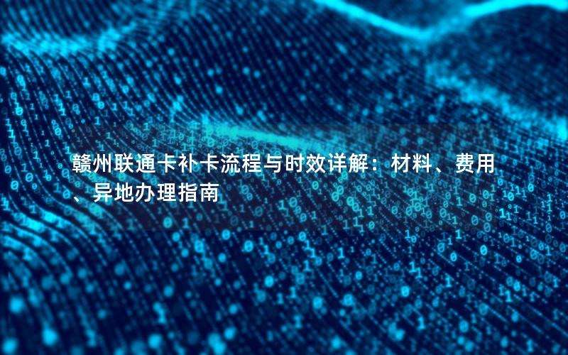 赣州联通卡补卡流程与时效详解：材料、费用、异地办理指南