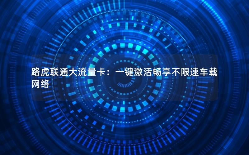 路虎联通大流量卡：一键激活畅享不限速车载网络