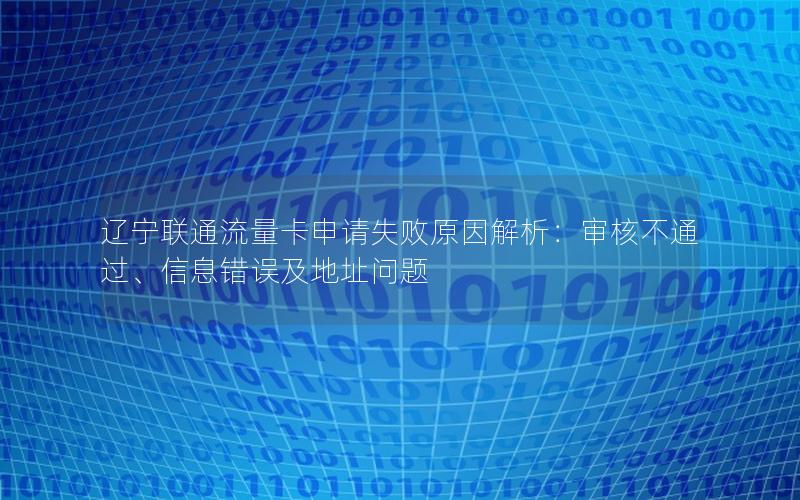 辽宁联通流量卡申请失败原因解析：审核不通过、信息错误及地址问题