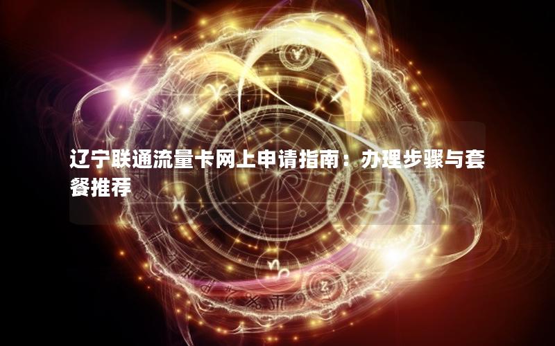 辽宁联通流量卡网上申请指南：办理步骤与套餐推荐
