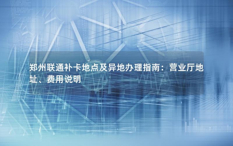 郑州联通补卡地点及异地办理指南：营业厅地址、费用说明