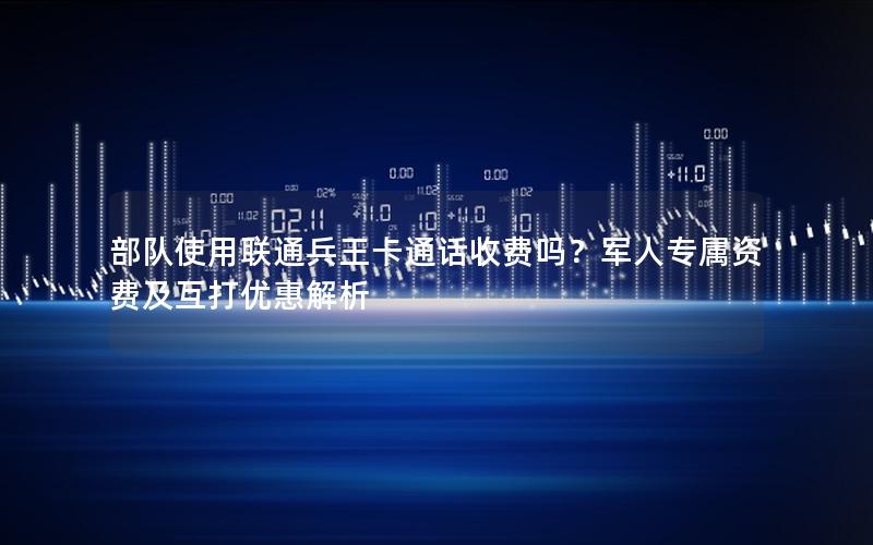 部队使用联通兵王卡通话收费吗？军人专属资费及互打优惠解析