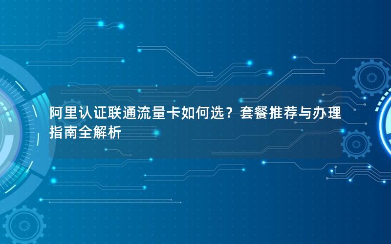 阿里认证联通流量卡如何选？套餐推荐与办理指南全解析
