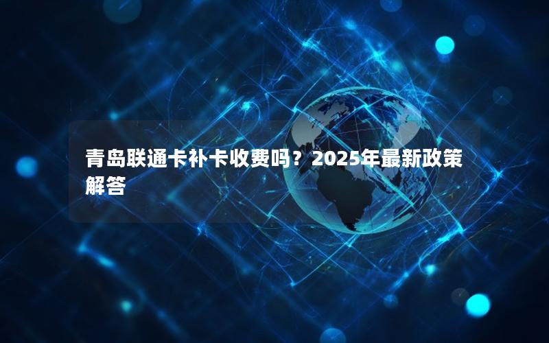 青岛联通卡补卡收费吗？2025年最新政策解答