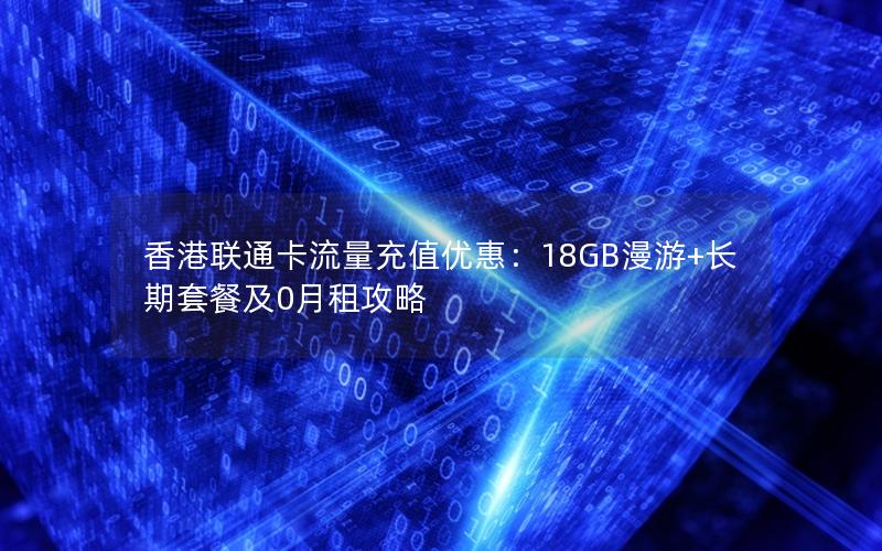 香港联通卡流量充值优惠：18GB漫游+长期套餐及0月租攻略