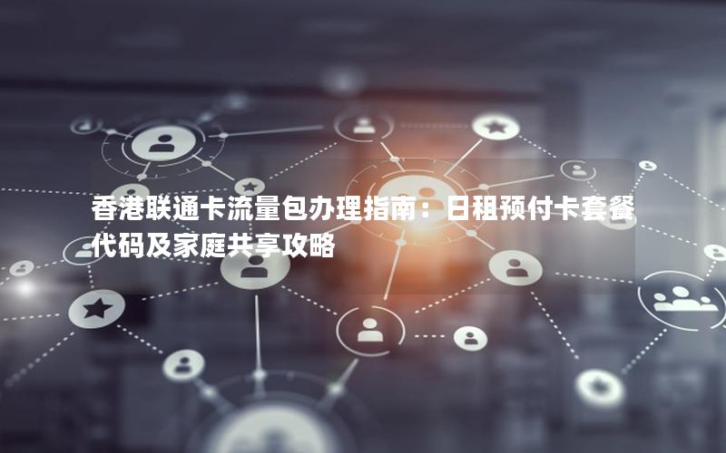 香港联通卡流量包办理指南：日租预付卡套餐代码及家庭共享攻略