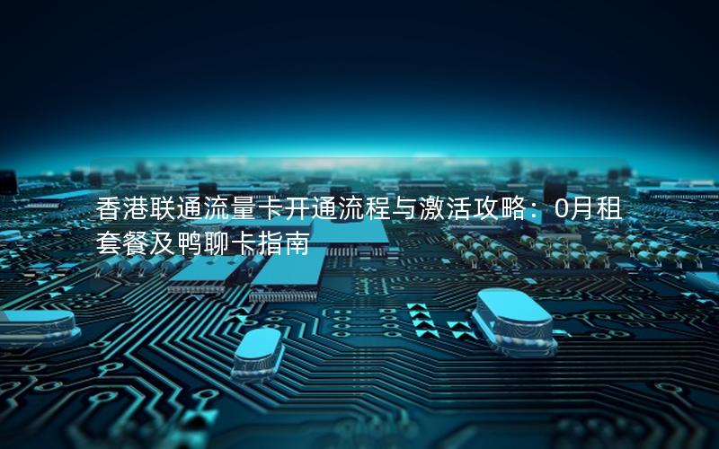 香港联通流量卡开通流程与激活攻略：0月租套餐及鸭聊卡指南