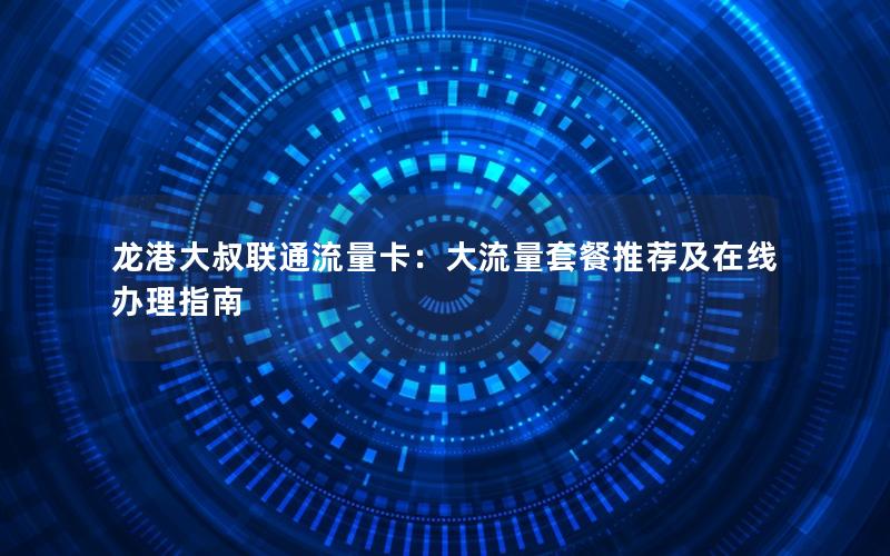 龙港大叔联通流量卡：大流量套餐推荐及在线办理指南
