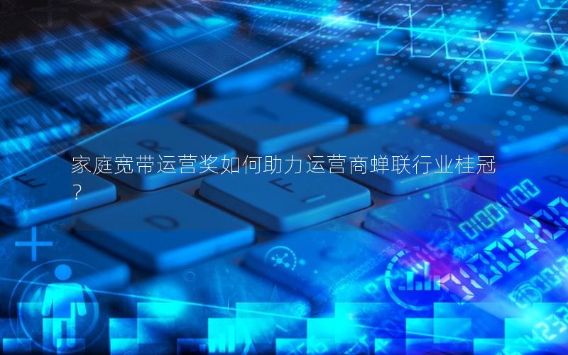 家庭宽带运营奖如何助力运营商蝉联行业桂冠？