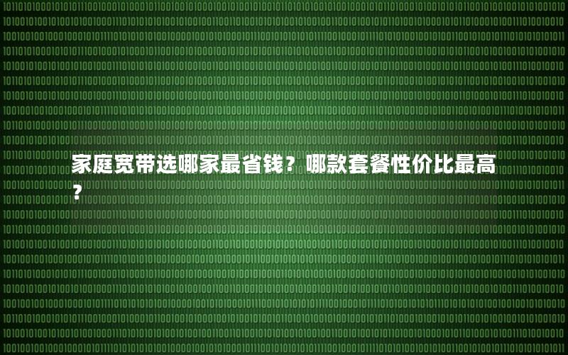 家庭宽带选哪家最省钱？哪款套餐性价比最高？