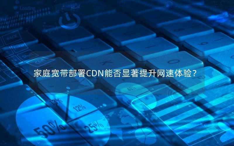 家庭宽带部署CDN能否显著提升网速体验？