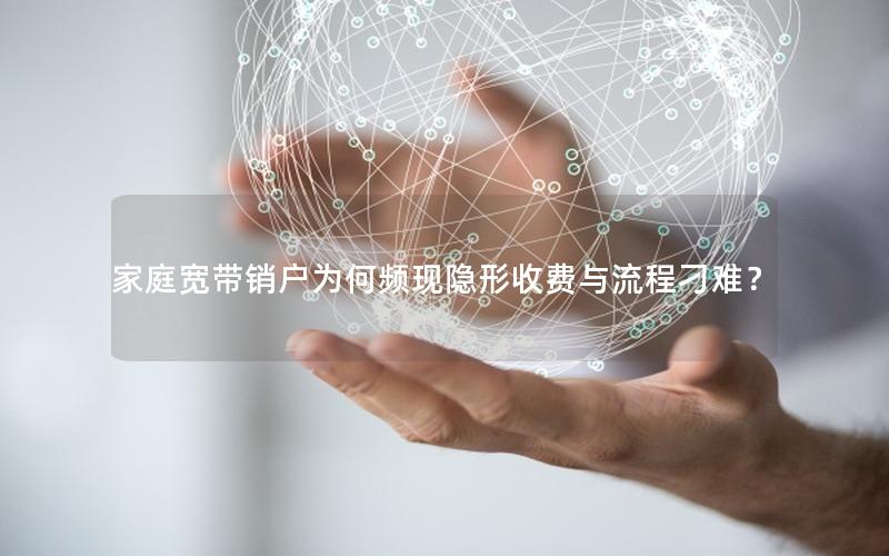 家庭宽带销户为何频现隐形收费与流程刁难？