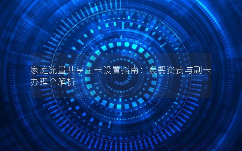 家庭流量共享主卡设置指南：套餐资费与副卡办理全解析