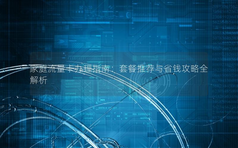 家庭流量卡办理指南：套餐推荐与省钱攻略全解析