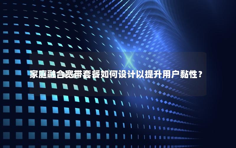 家庭融合宽带套餐如何设计以提升用户黏性？
