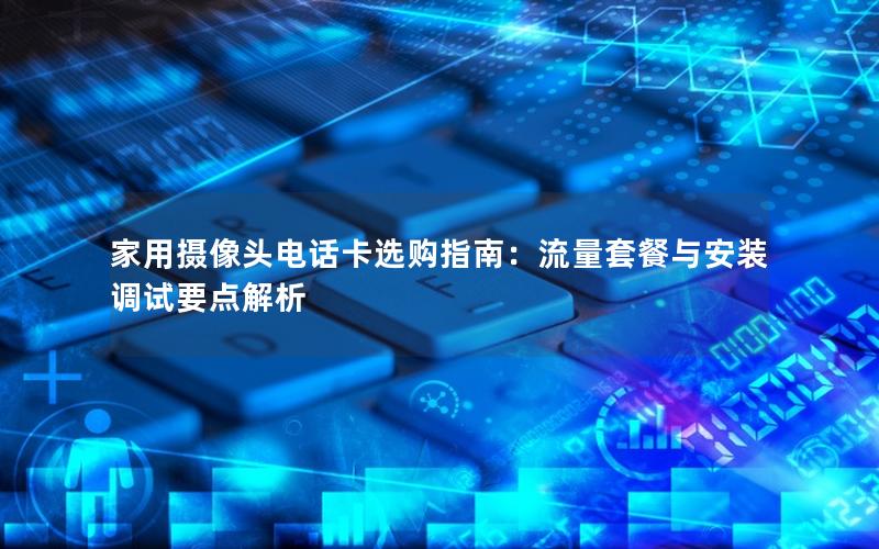 家用摄像头电话卡选购指南：流量套餐与安装调试要点解析