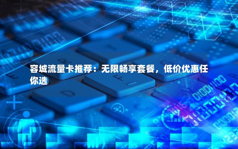 容城流量卡推荐：无限畅享套餐，低价优惠任你选