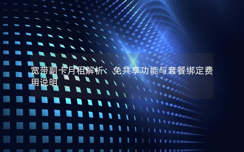 宽带副卡月租解析：免共享功能与套餐绑定费用说明