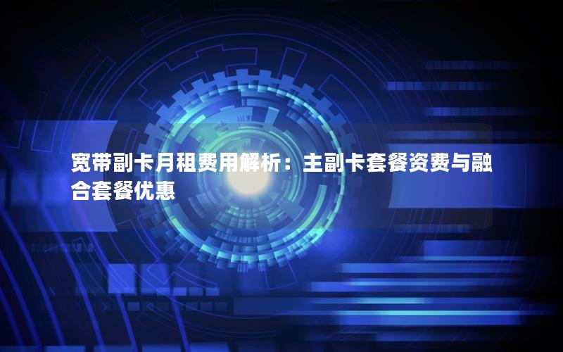 宽带副卡月租费用解析：主副卡套餐资费与融合套餐优惠