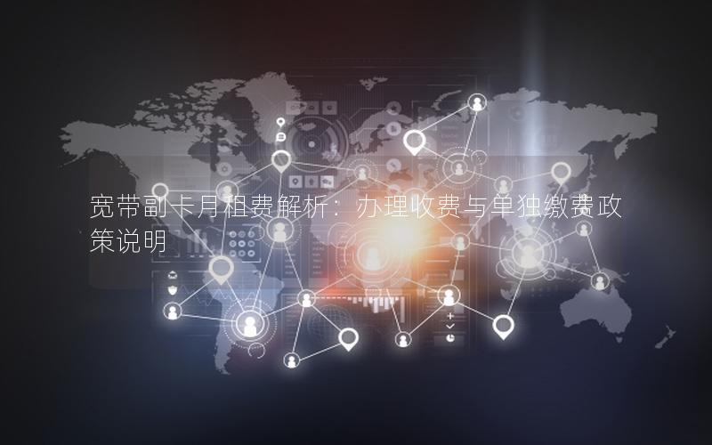 宽带副卡月租费解析：办理收费与单独缴费政策说明