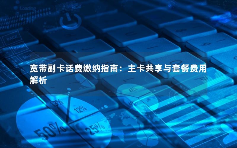 宽带副卡话费缴纳指南：主卡共享与套餐费用解析