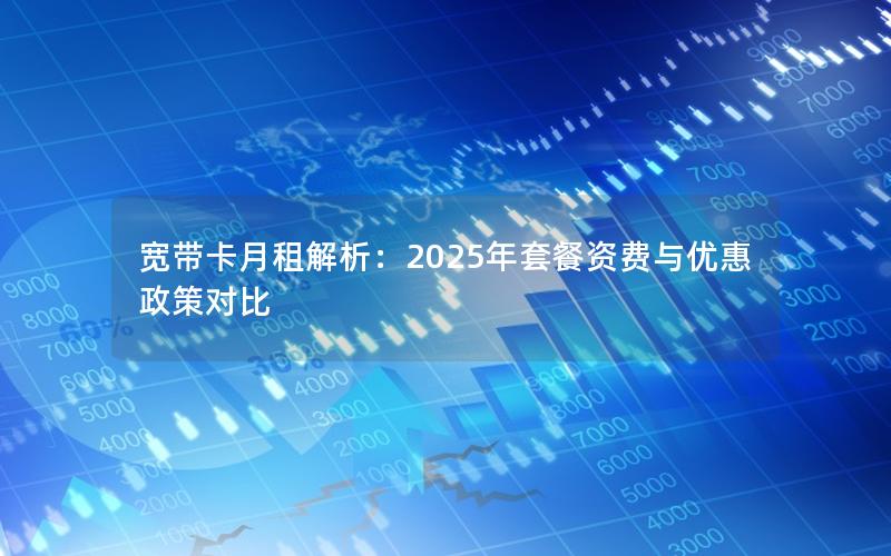 宽带卡月租解析：2025年套餐资费与优惠政策对比