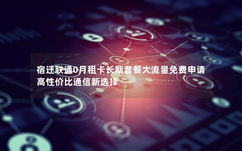 宿迁联通0月租卡长期套餐大流量免费申请 高性价比通信新选择
