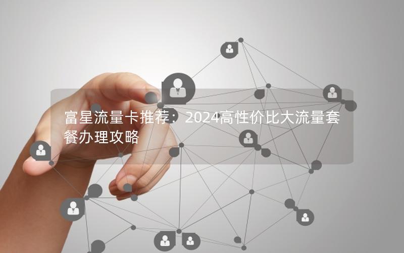 富星流量卡推荐：2024高性价比大流量套餐办理攻略