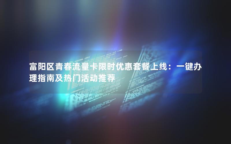 富阳区青春流量卡限时优惠套餐上线：一键办理指南及热门活动推荐