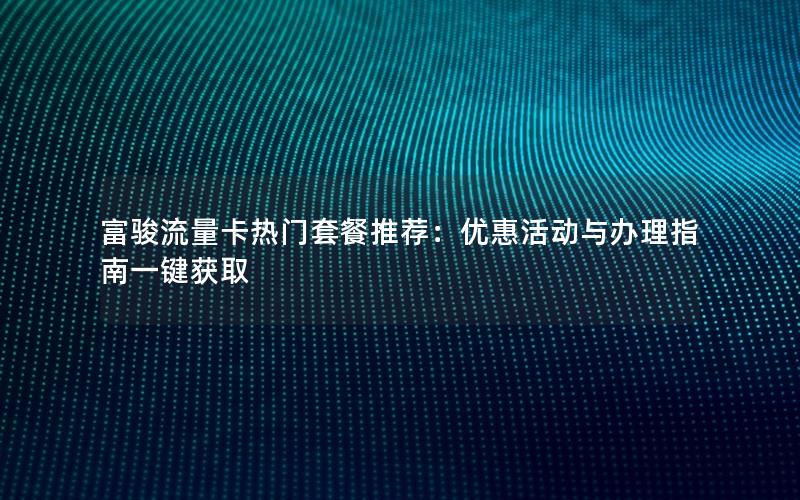 富骏流量卡热门套餐推荐：优惠活动与办理指南一键获取