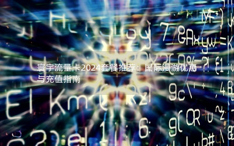 寰宇流量卡2024套餐推荐：国际漫游优惠与充值指南