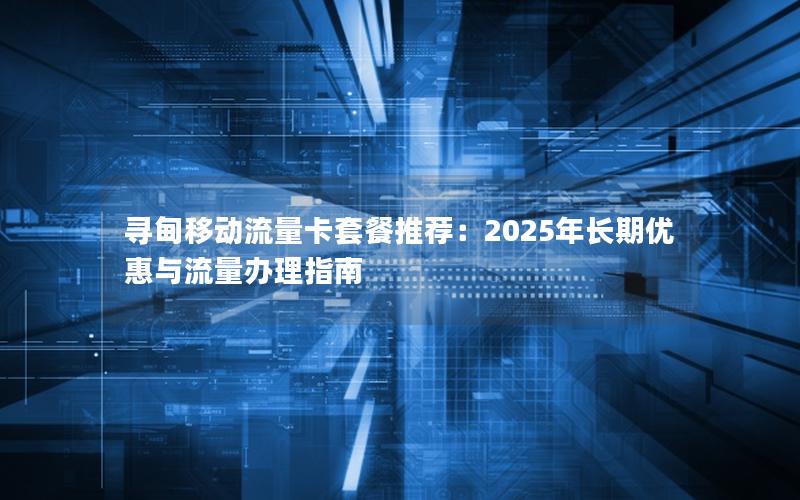 寻甸移动流量卡套餐推荐：2025年长期优惠与流量办理指南