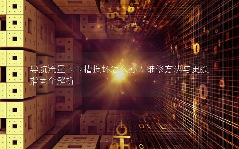 导航流量卡卡槽损坏怎么办？维修方法与更换指南全解析