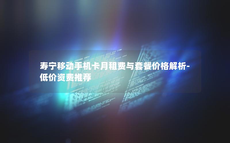 寿宁移动手机卡月租费与套餐价格解析-低价资费推荐