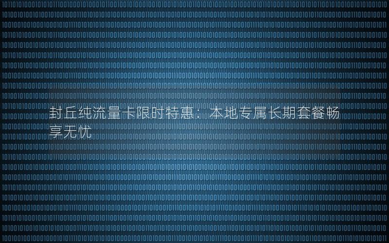 封丘纯流量卡限时特惠：本地专属长期套餐畅享无忧