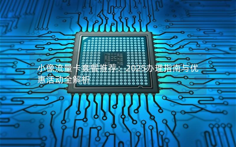 小像流量卡套餐推荐：2025办理指南与优惠活动全解析